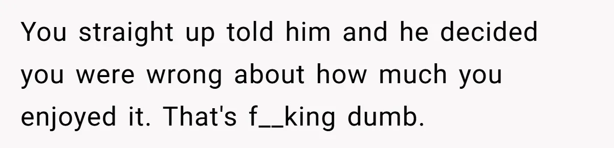 You straight up told him and he decided you were wrong about how much you enjoyed it. That's f__king dumb.