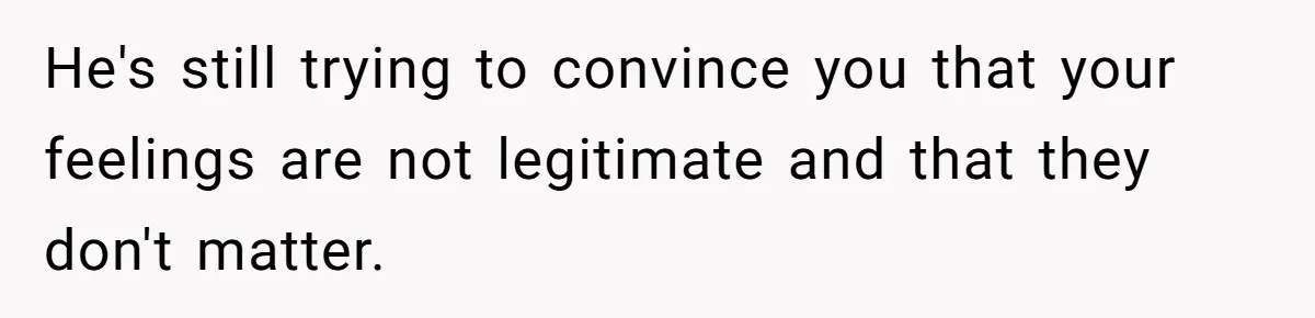 He's still trying to convince you that your feelings are not legitimate and that they don't matter.