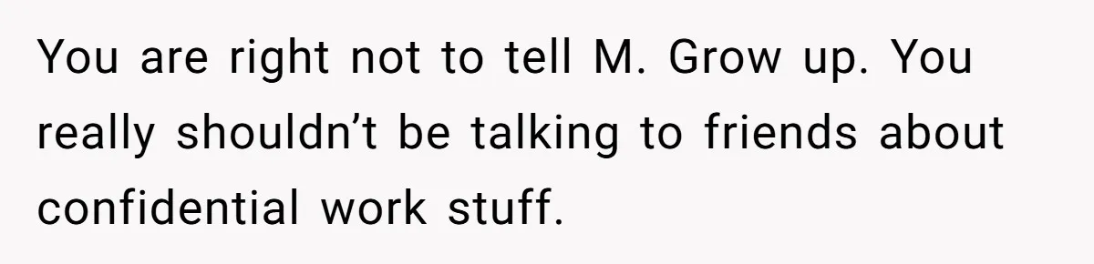 Employee Earns Promotion But Faces Dilemma Over Telling Fellow Coworker A Harsh Truth You are right not to tell M. Grow up. You really shouldn’t be talking to friends about confidential work stuff.