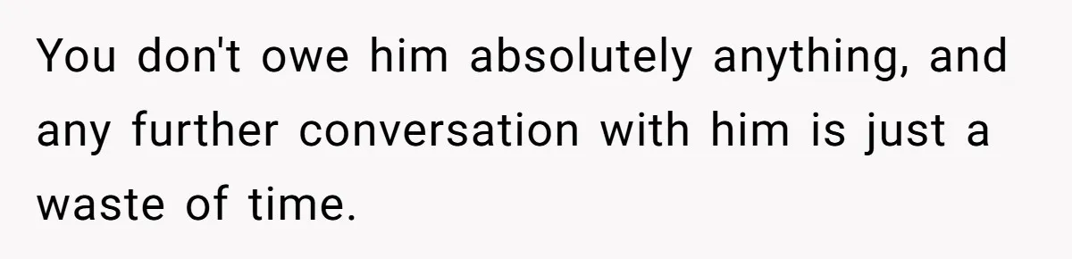 You don't owe him absolutely anything, and any further conversation with him is just a waste of time.