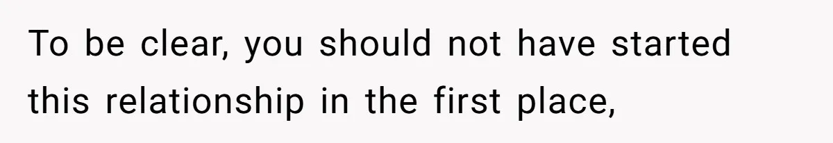 To be clear, you should not have started this relationship in the first place,