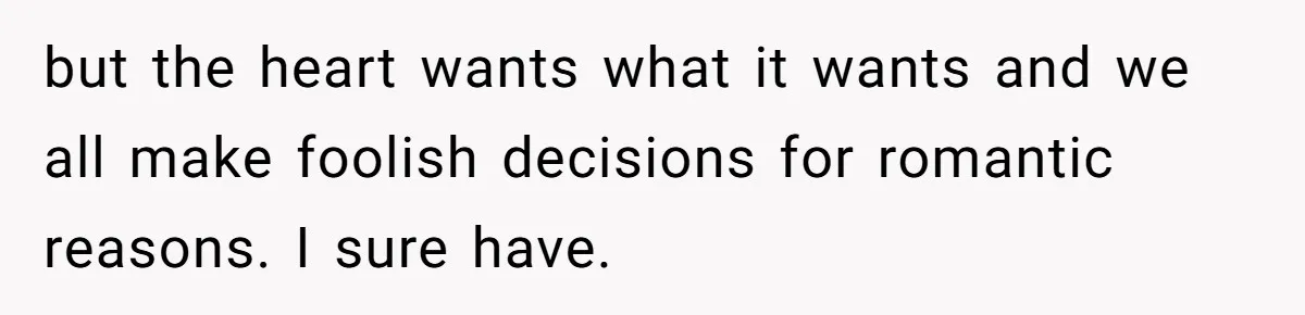 but the heart wants what it wants and we all make foolish decisions for romantic reasons. I sure have.