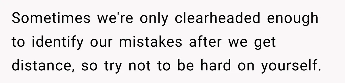 Sometimes we're only clearheaded enough to identify our mistakes after we get distance, so try not to be hard on yourself.