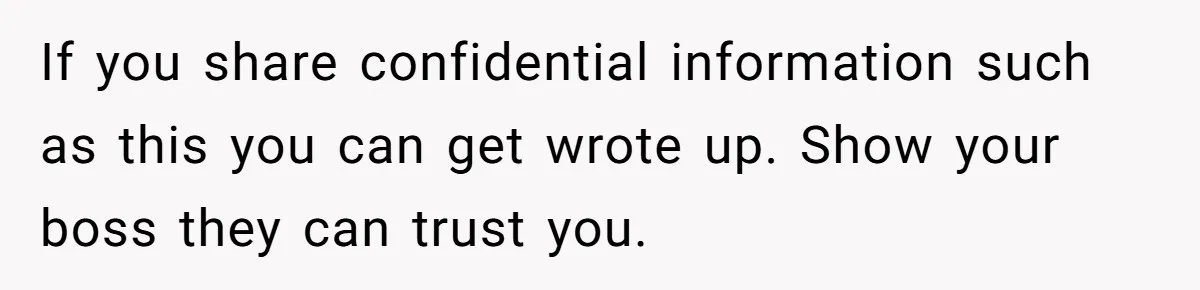 Employee Earns Promotion But Faces Dilemma Over Telling Fellow Coworker A Harsh Truth If you share confidential information such as this you can get wrote up. Show your boss they can trust you.