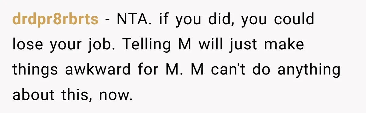 Employee Earns Promotion But Faces Dilemma Over Telling Fellow Coworker A Harsh Truth drdpr8rbrts − NTA. if you did, you could lose your job. Telling M will just make things awkward for M. M can't do anything about this, now.