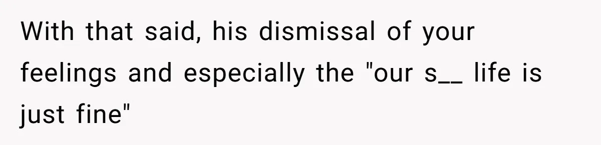 With that said, his dismissal of your feelings and especially the "our s__ life is just fine"