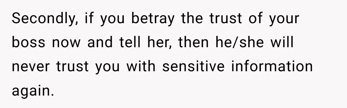 Employee Earns Promotion But Faces Dilemma Over Telling Fellow Coworker A Harsh Truth Secondly, if you betray the trust of your boss now and tell her, then he/she will never trust you with sensitive information again.
