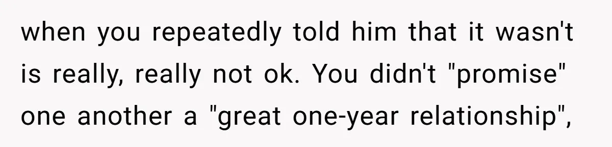 when you repeatedly told him that it wasn't is really, really not ok. You didn't "promise" one another a "great one-year relationship",