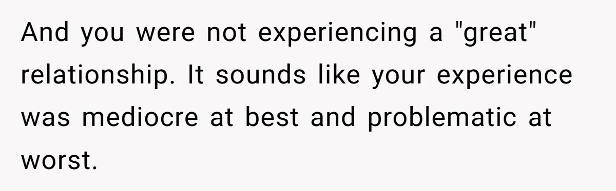 And you were not experiencing a "great" relationship. It sounds like your experience was mediocre at best and problematic at worst.