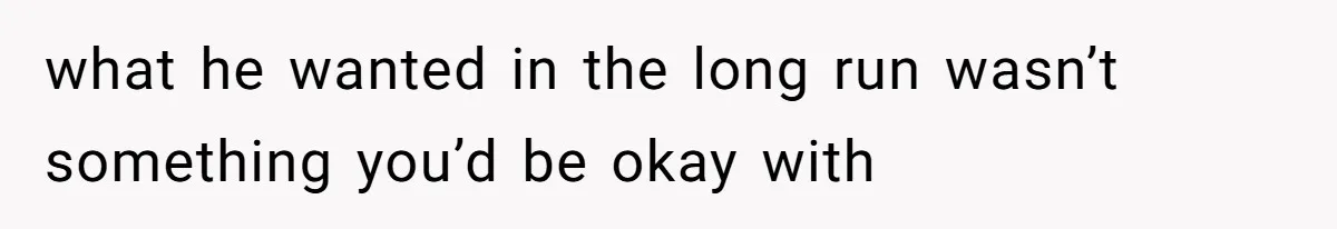 what he wanted in the long run wasn’t something you’d be okay with