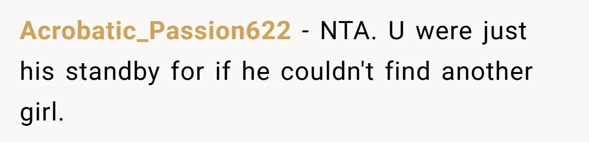 Acrobatic_Passion622 − NTA. U were just his standby for if he couldn't find another girl.