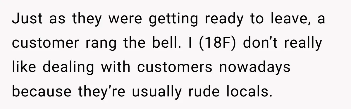Just as they were getting ready to leave, a customer rang the bell. I (18F) don’t really like dealing with customers nowadays because they’re usually rude locals.