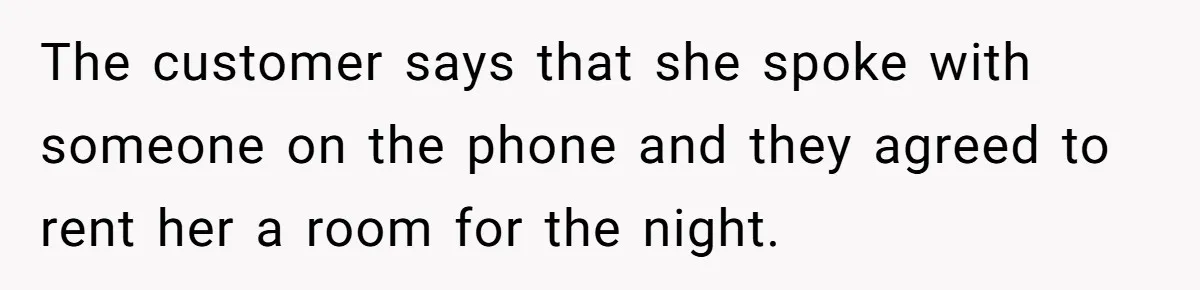 The customer says that she spoke with someone on the phone and they agreed to rent her a room for the night.
