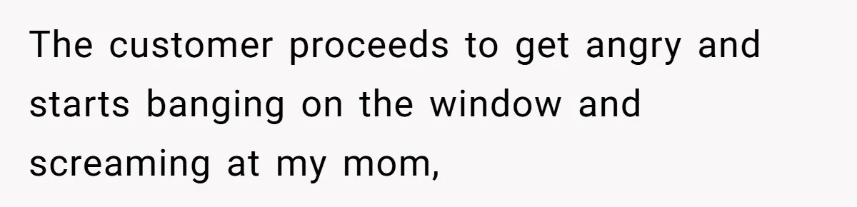 The customer proceeds to get angry and starts banging on the window and screaming at my mom,