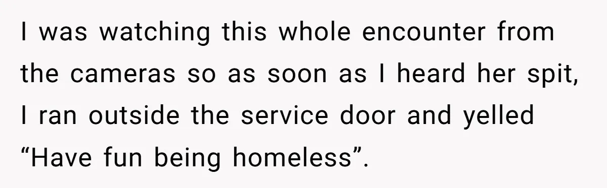 I was watching this whole encounter from the cameras so as soon as I heard her spit, I ran outside the service door and yelled “Have fun being homeless”.
