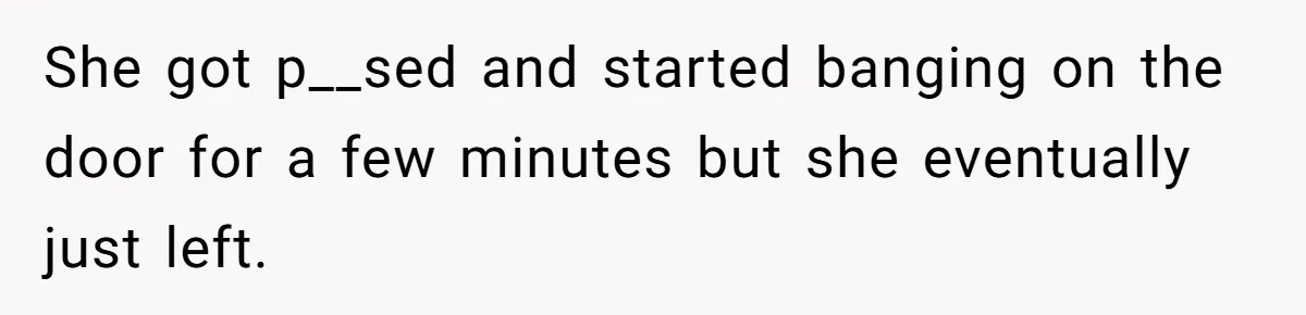 She got p__sed and started banging on the door for a few minutes but she eventually just left.