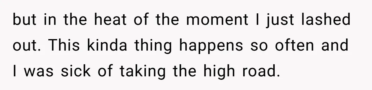 but in the heat of the moment I just lashed out. This kinda thing happens so often and I was sick of taking the high road.