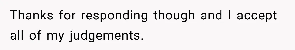 Thanks for responding though and I accept all of my judgements.