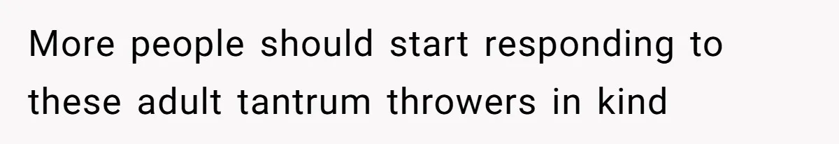 More people should start responding to these adult tantrum throwers in kind
