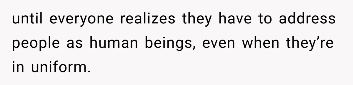 until everyone realizes they have to address people as human beings, even when they’re in uniform.