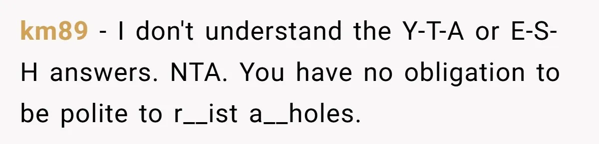 km89 − I don't understand the Y-T-A or E-S-H answers. NTA. You have no obligation to be polite to r__ist a__holes.