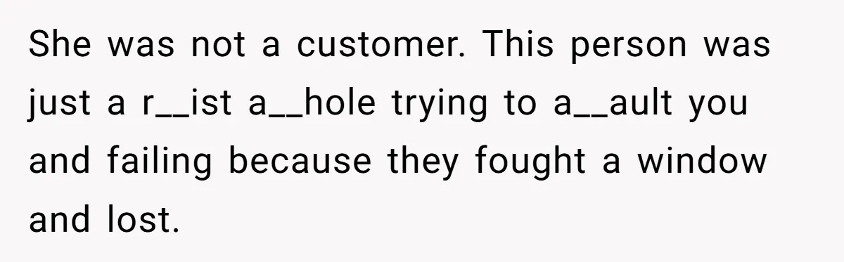 She was not a customer. This person was just a r__ist a__hole trying to a__ault you and failing because they fought a window and lost.