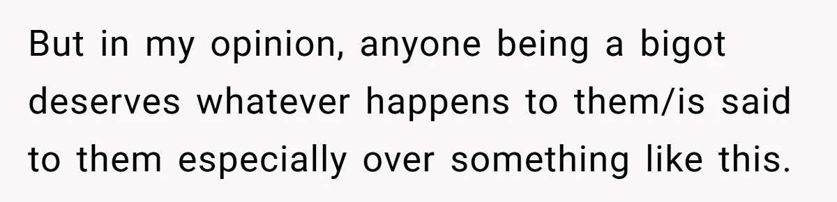 But in my opinion, anyone being a bigot deserves whatever happens to them/is said to them especially over something like this.