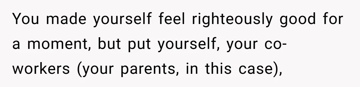 You made yourself feel righteously good for a moment, but put yourself, your co-workers (your parents, in this case),