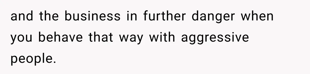 and the business in further danger when you behave that way with aggressive people.