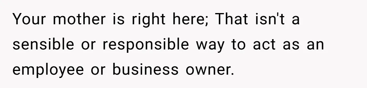Your mother is right here; That isn't a sensible or responsible way to act as an employee or business owner.
