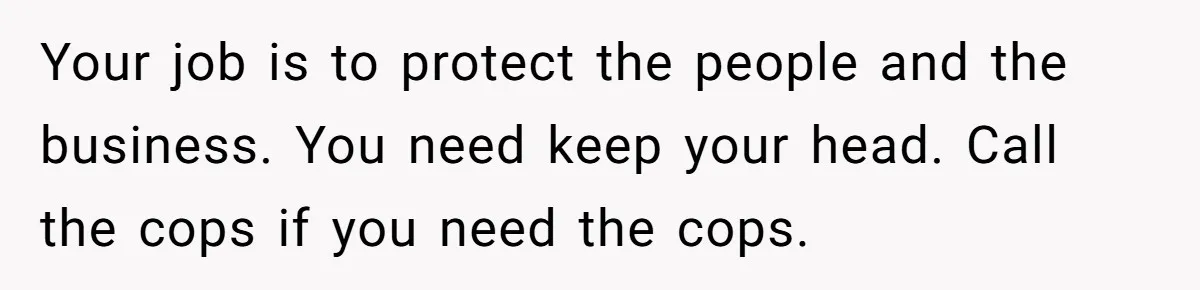 Your job is to protect the people and the business. You need keep your head. Call the cops if you need the cops.