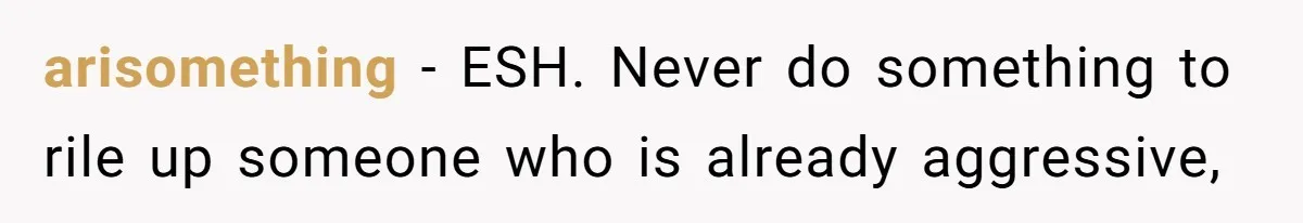 arisomething − ESH. Never do something to rile up someone who is already aggressive,