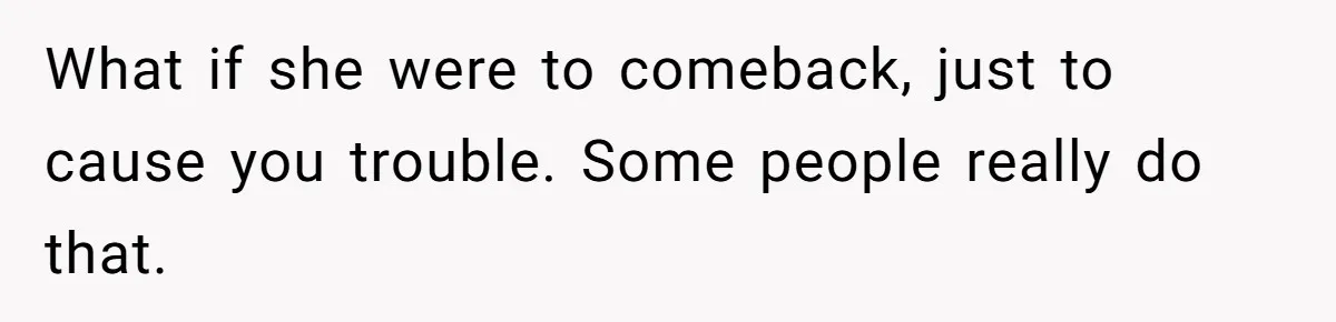 What if she were to comeback, just to cause you trouble. Some people really do that.