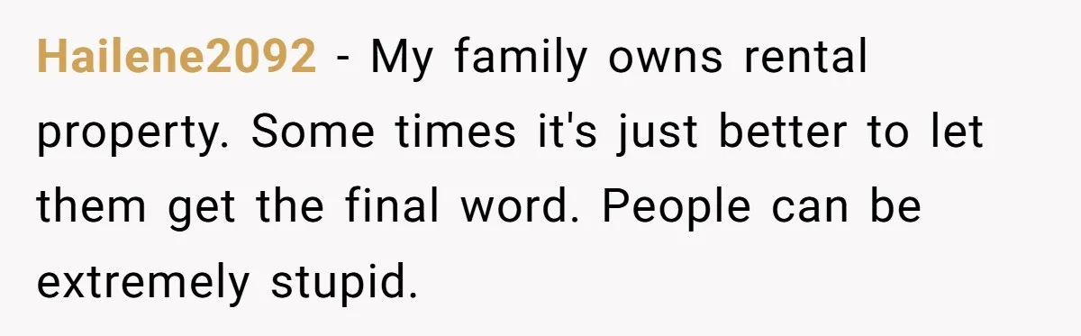 Hailene2092 − My family owns rental property. Some times it's just better to let them get the final word. People can be extremely stupid.