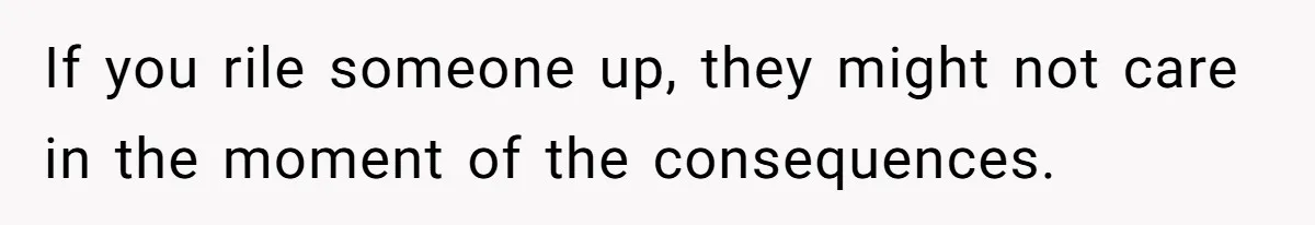 If you rile someone up, they might not care in the moment of the consequences.