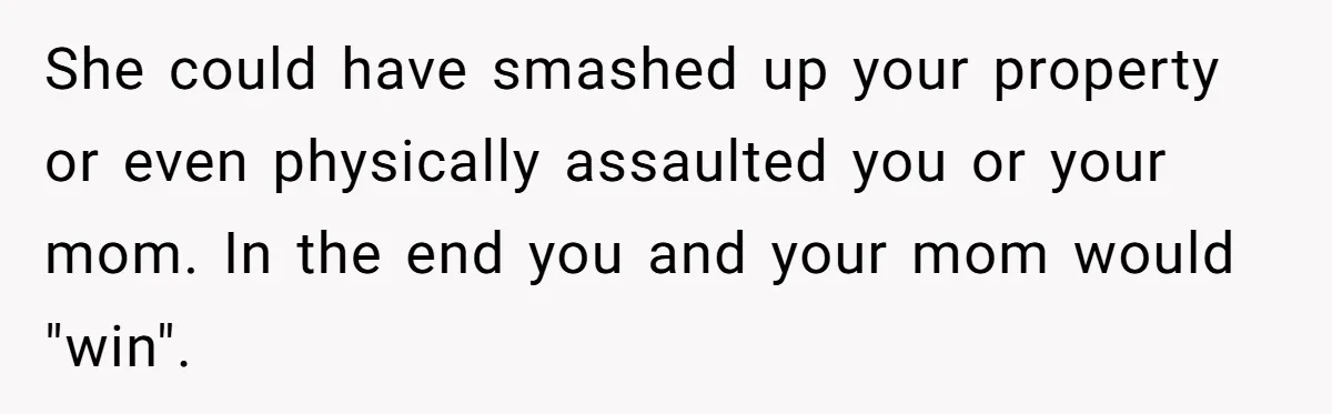 She could have smashed up your property or even physically assaulted you or your mom. In the end you and your mom would "win".