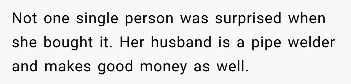 Not one single person was surprised when she bought it. Her husband is a pipe welder and makes good money as well.