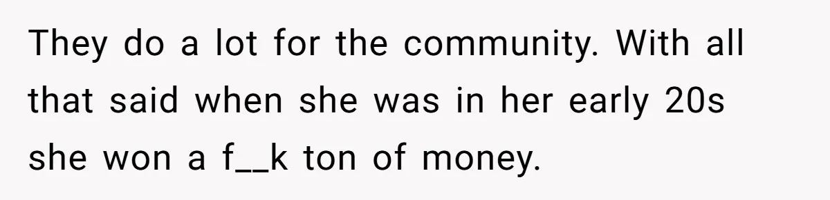 They do a lot for the community. With all that said when she was in her early 20s she won a f__k ton of money.