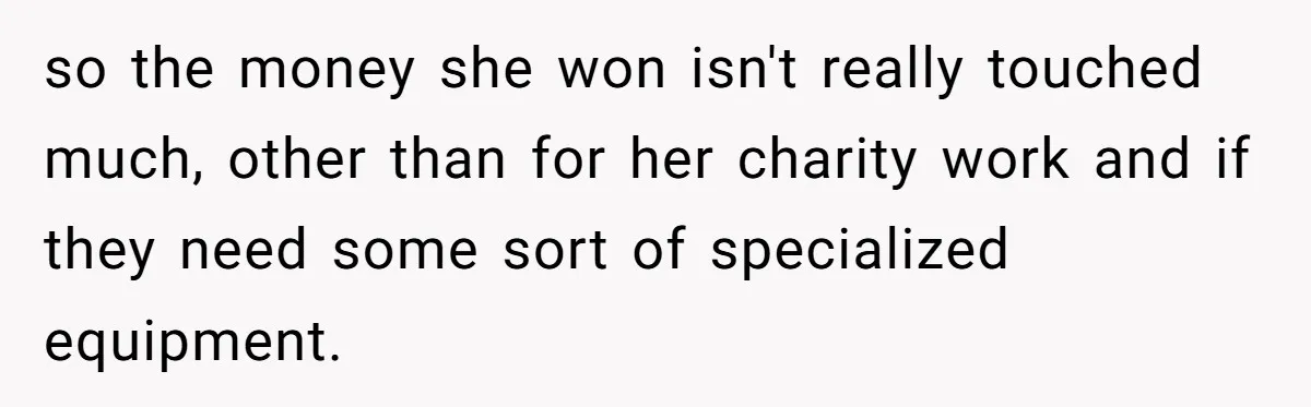 so the money she won isn't really touched much, other than for her charity work and if they need some sort of specialized equipment.