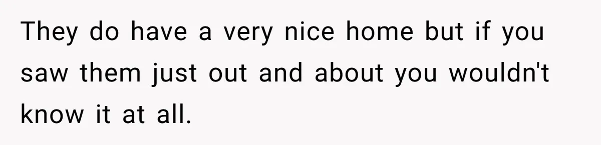 They do have a very nice home but if you saw them just out and about you wouldn't know it at all.