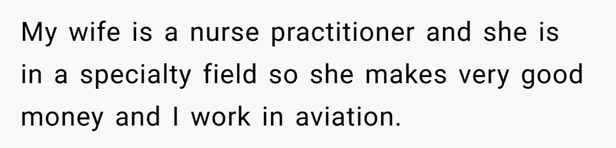 My wife is a nurse practitioner and she is in a specialty field so she makes very good money and I work in aviation.
