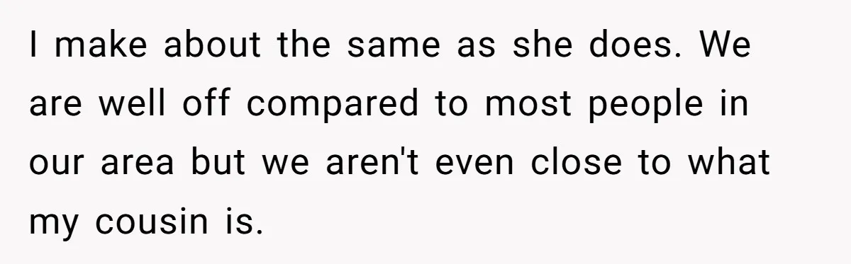 I make about the same as she does. We are well off compared to most people in our area but we aren't even close to what my cousin is.