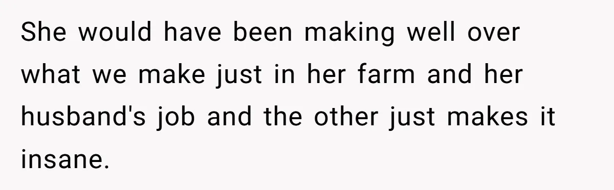 She would have been making well over what we make just in her farm and her husband's job and the other just makes it insane.