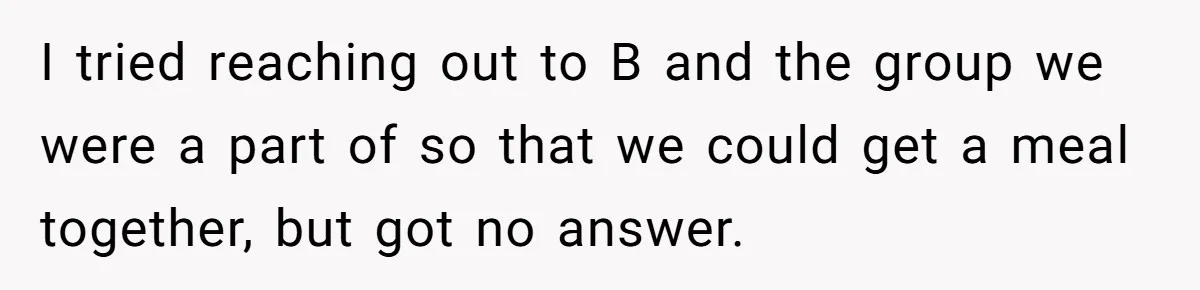 College Buddy Vanished After Using Loyal Friend, Then Faces Petty Music Payback Years Later I tried reaching out to B and the group we were a part of so that we could get a meal together, but got no answer.