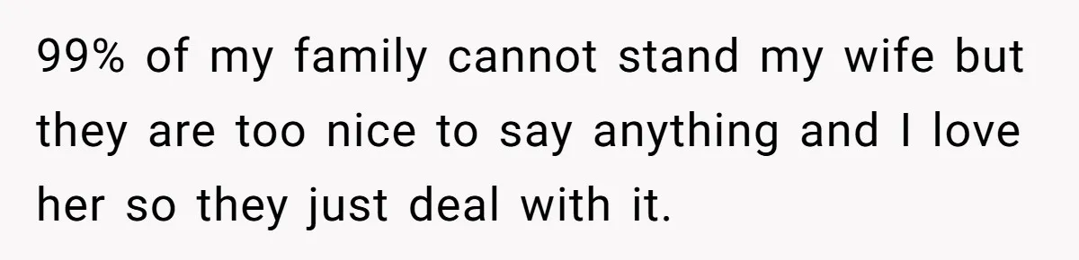 99% of my family cannot stand my wife but they are too nice to say anything and I love her so they just deal with it.