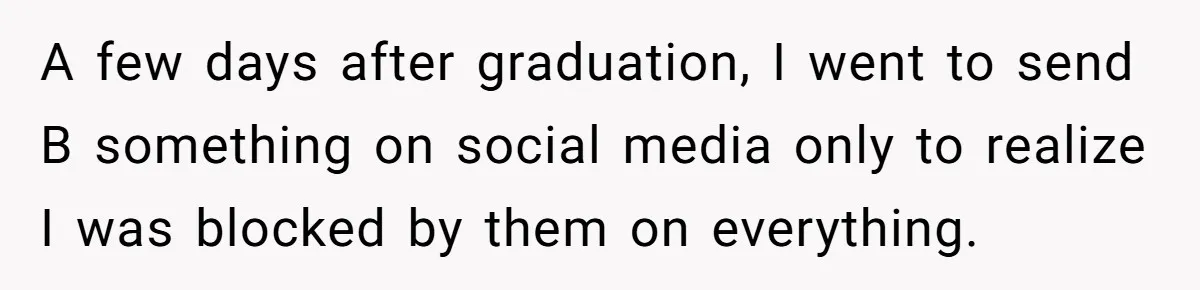 College Buddy Vanished After Using Loyal Friend, Then Faces Petty Music Payback Years Later A few days after graduation, I went to send B something on social media only to realize I was blocked by them on everything.