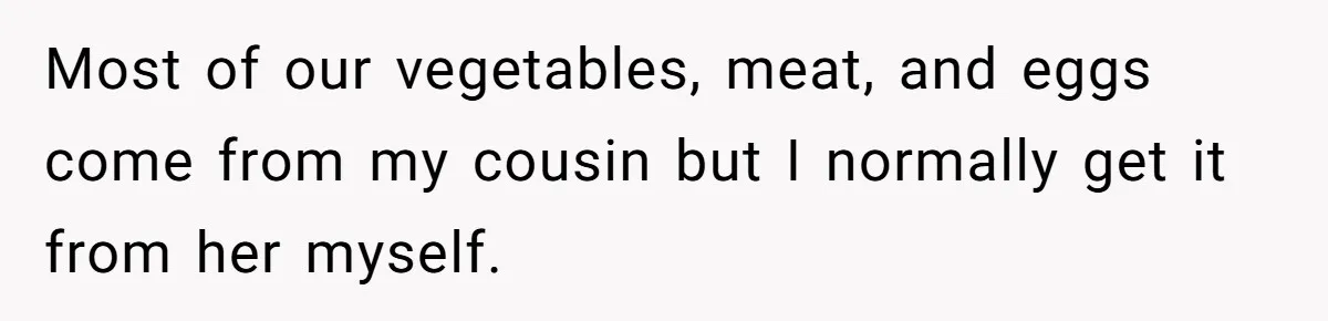 Most of our vegetables, meat, and eggs come from my cousin but I normally get it from her myself.