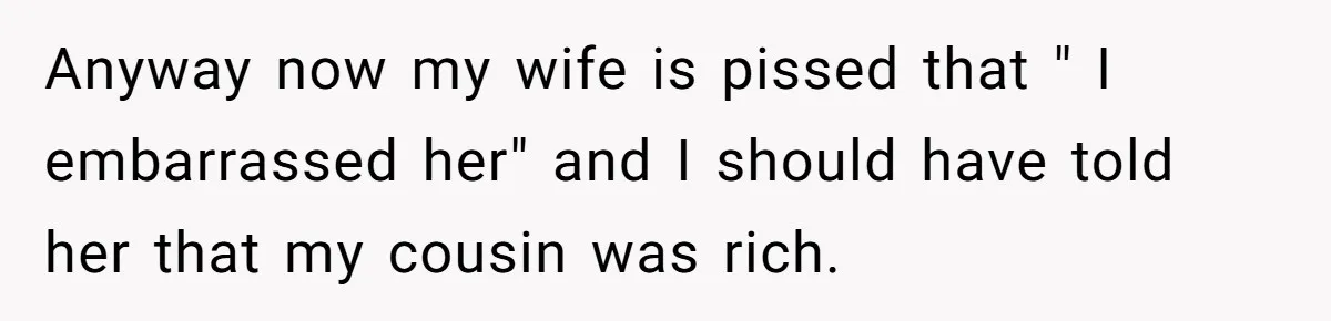 Anyway now my wife is pissed that " I embarrassed her" and I should have told her that my cousin was rich.