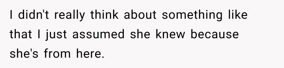 I didn't really think about something like that I just assumed she knew because she's from here.