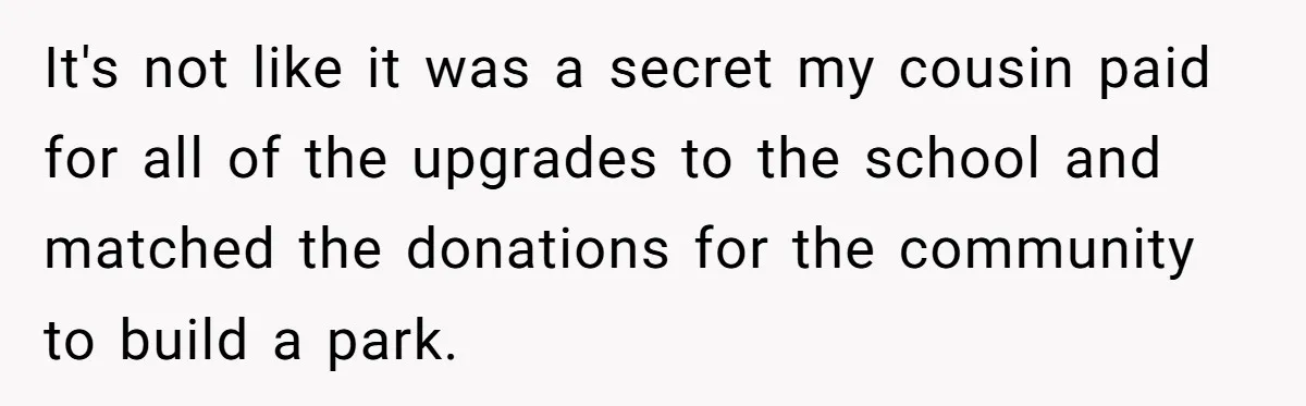 It's not like it was a secret my cousin paid for all of the upgrades to the school and matched the donations for the community to build a park.